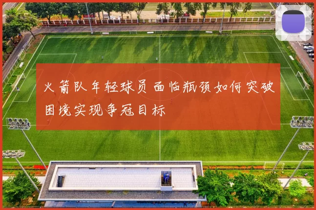 火箭队年轻球员面临瓶颈如何突破困境实现争冠目标
