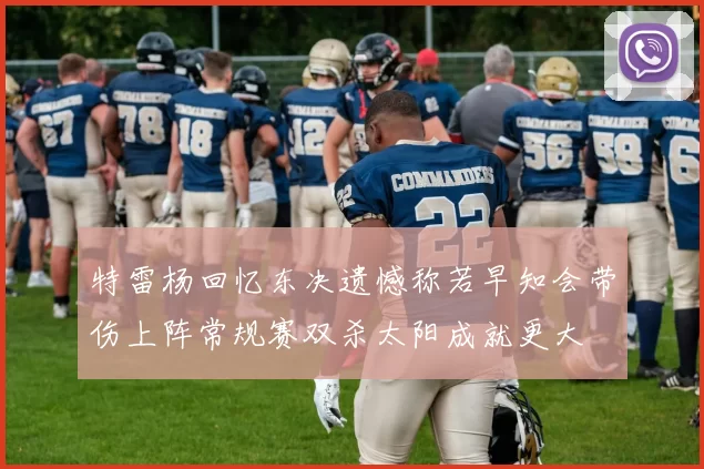 特雷杨回忆东决遗憾称若早知会带伤上阵常规赛双杀太阳成就更大