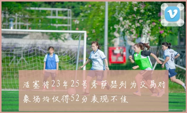 活塞将23年25号秀萨瑟列为交易对象场均仅得52分表现不佳