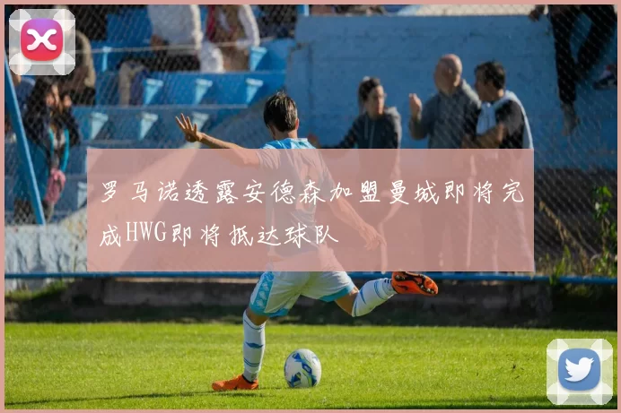 罗马诺透露安德森加盟曼城即将完成HWG即将抵达球队