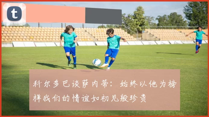科尔多巴谈萨内蒂：始终以他为榜样我们的情谊如初见般珍贵