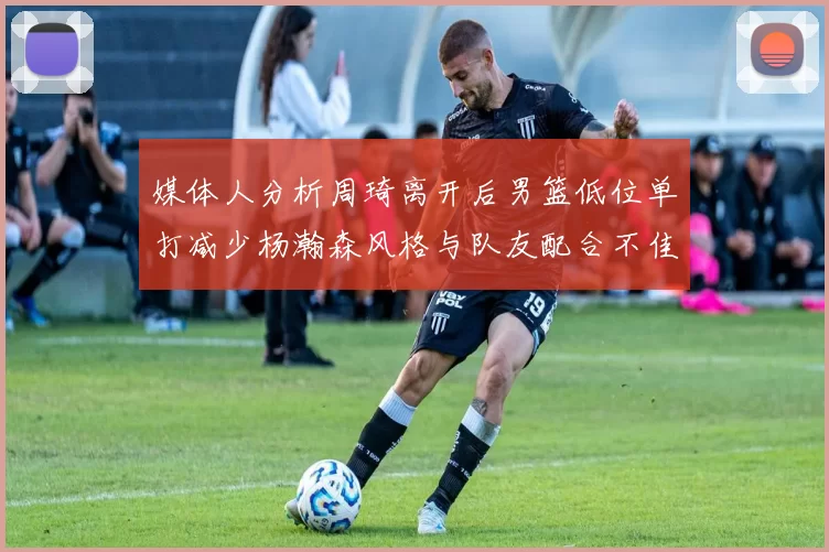 媒体人分析周琦离开后男篮低位单打减少杨瀚森风格与队友配合不佳