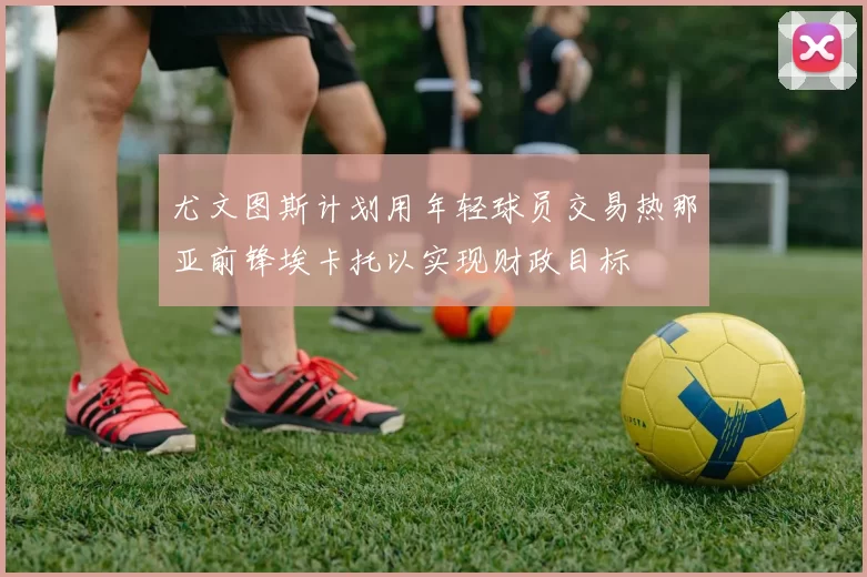 尤文图斯计划用年轻球员交易热那亚前锋埃卡托以实现财政目标