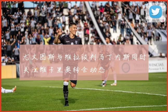 尤文图斯与维拉谈判马丁内斯同时关注维卡里奥转会动态
